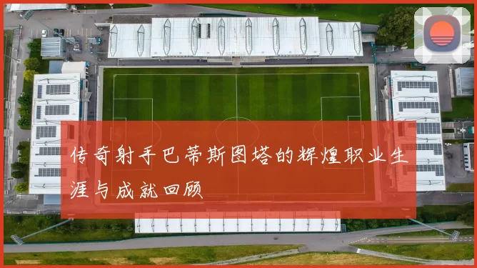 传奇射手巴蒂斯图塔的辉煌职业生涯与成就回顾