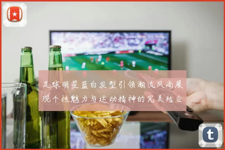 足球明星蓝白发型引领潮流风尚展现个性魅力与运动精神的完美结合