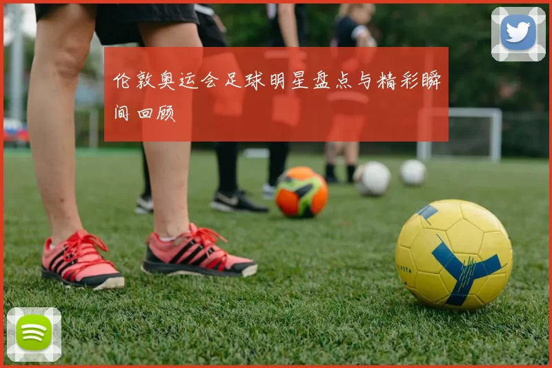伦敦奥运会足球明星盘点与精彩瞬间回顾