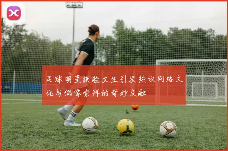 足球明星换脸女生引发热议网络文化与偶像崇拜的奇妙交融