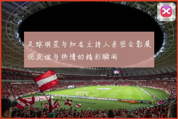 足球明星与知名主持人亲密合影展现友谊与热情的精彩瞬间