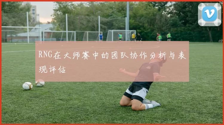 RNG在大师赛中的团队协作分析与表现评估