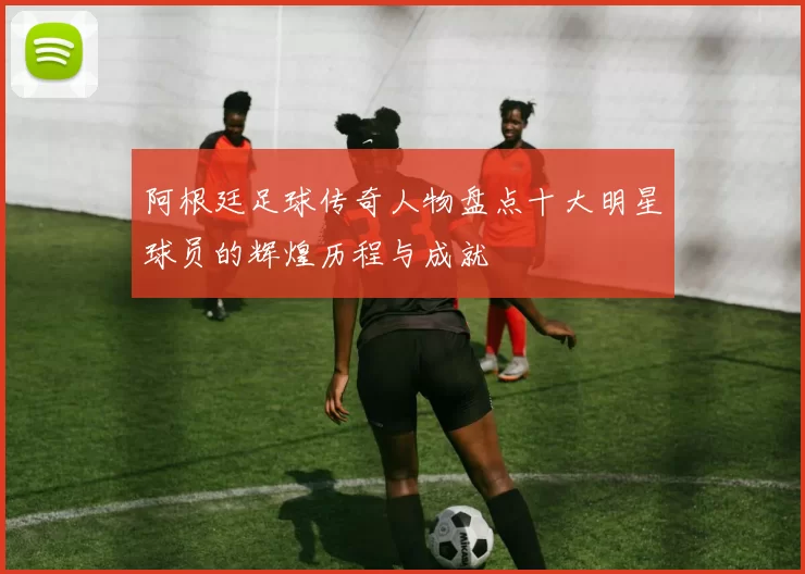 阿根廷足球传奇人物盘点十大明星球员的辉煌历程与成就