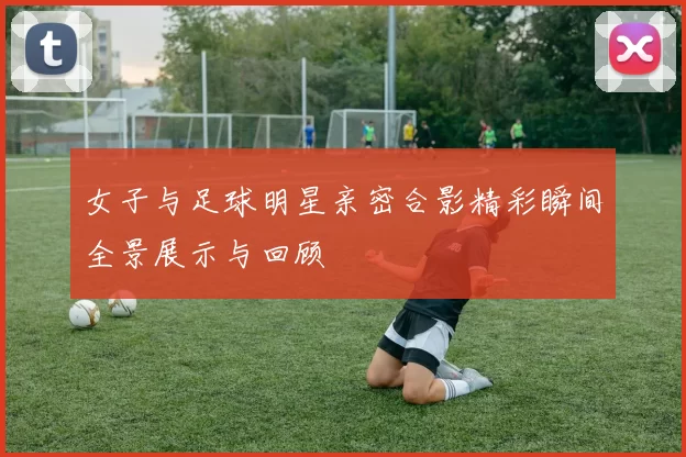 女子与足球明星亲密合影精彩瞬间全景展示与回顾