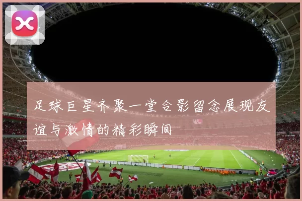足球巨星齐聚一堂合影留念展现友谊与激情的精彩瞬间