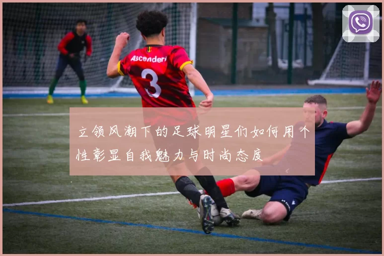 立领风潮下的足球明星们如何用个性彰显自我魅力与时尚态度