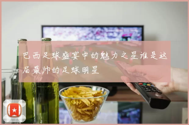 巴西足球盛宴中的魅力之星谁是这届最帅的足球明星