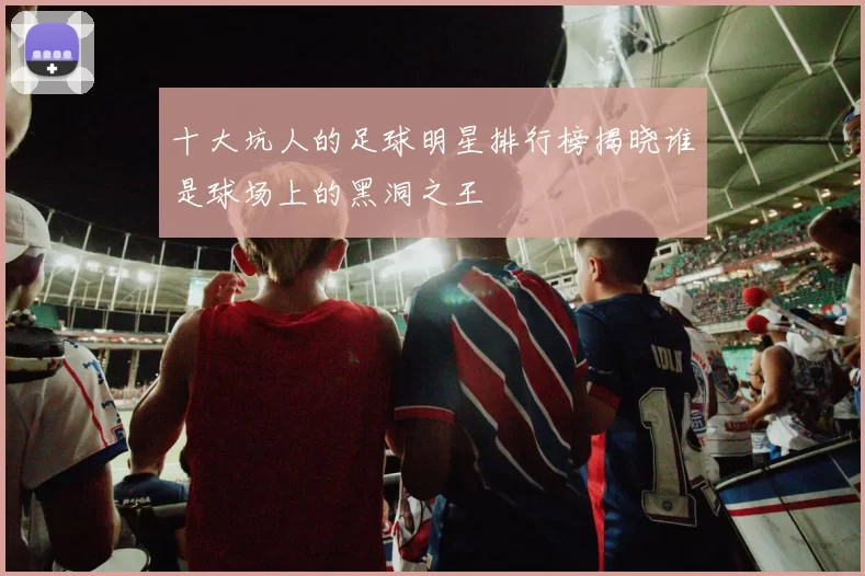 十大坑人的足球明星排行榜揭晓谁是球场上的黑洞之王