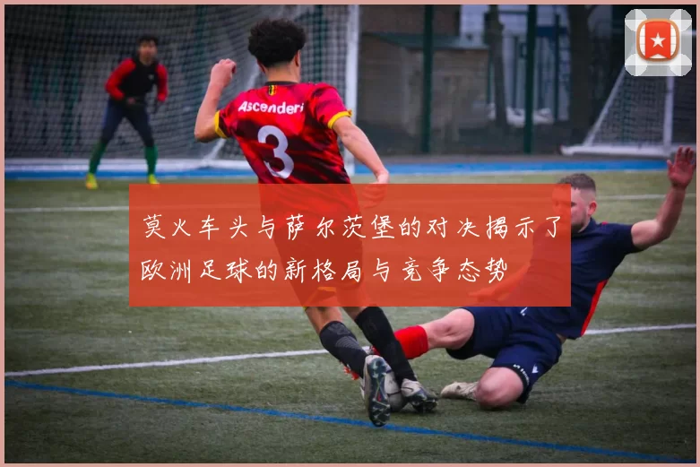 莫火车头与萨尔茨堡的对决揭示了欧洲足球的新格局与竞争态势