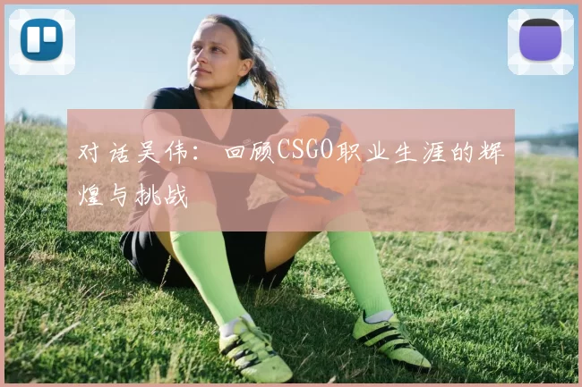 对话吴伟：回顾CSGO职业生涯的辉煌与挑战