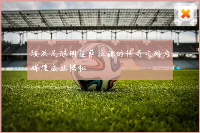埃及足球明星萨拉赫的传奇之路与辉煌成就揭秘