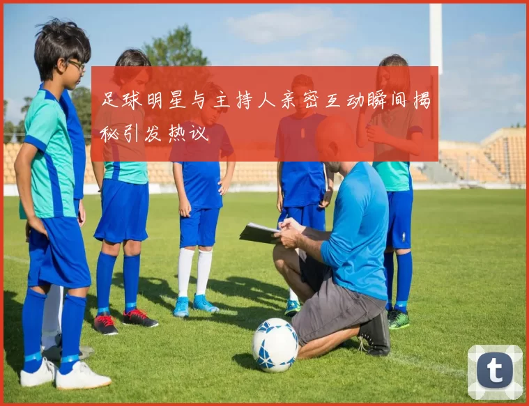 足球明星与主持人亲密互动瞬间揭秘引发热议