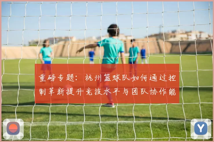 重磅专题：杭州篮球队如何通过控制革新提升竞技水平与团队协作能力