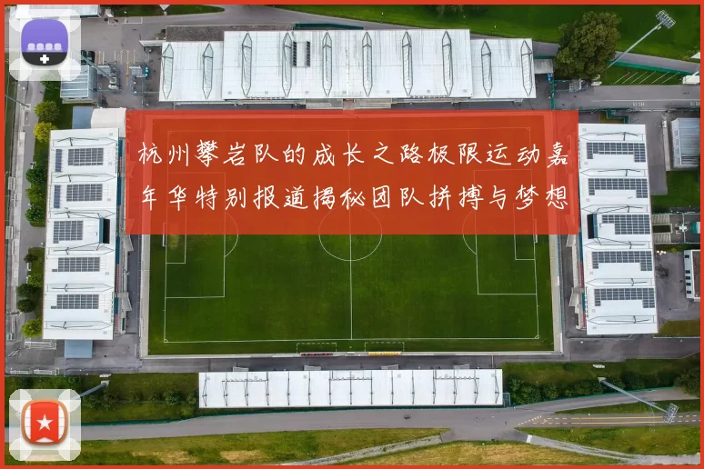 杭州攀岩队的成长之路极限运动嘉年华特别报道揭秘团队拼搏与梦想的故事