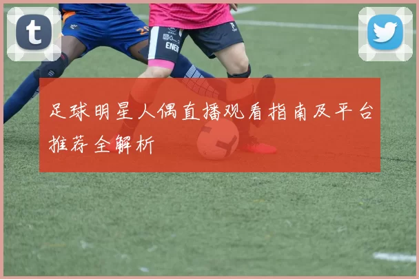 足球明星人偶直播观看指南及平台推荐全解析