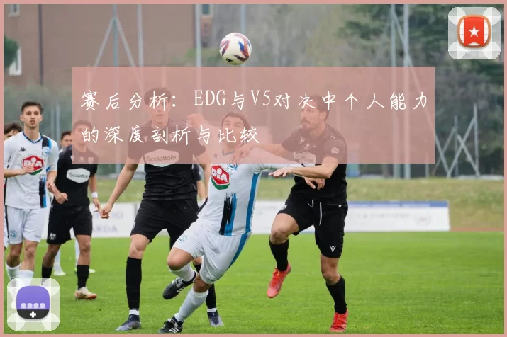 赛后分析：EDG与V5对决中个人能力的深度剖析与比较