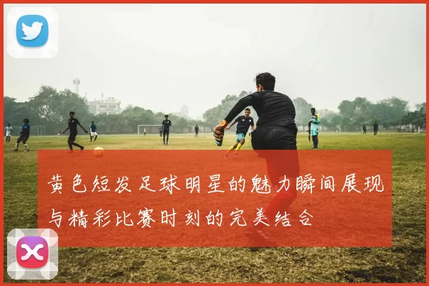 黄色短发足球明星的魅力瞬间展现与精彩比赛时刻的完美结合