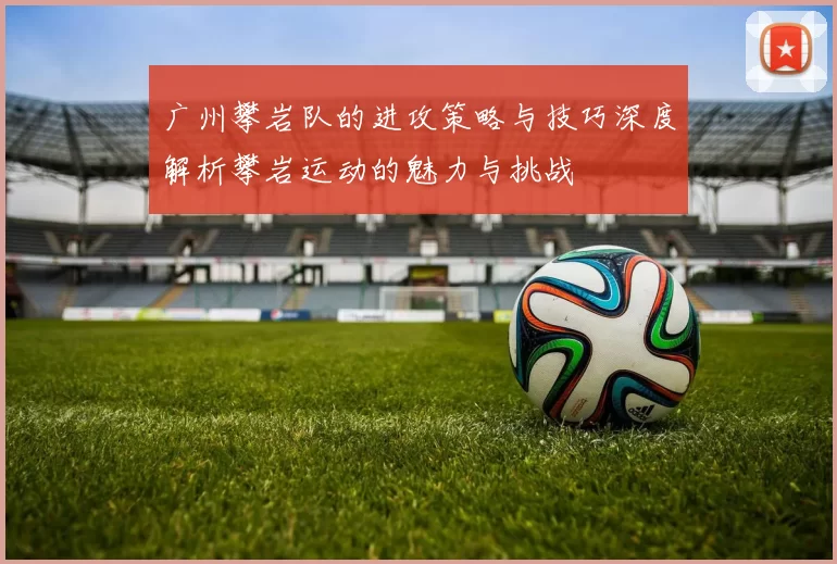 广州攀岩队的进攻策略与技巧深度解析攀岩运动的魅力与挑战