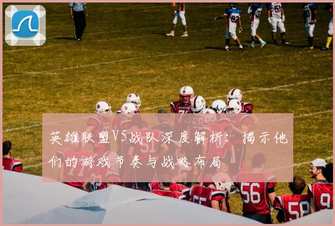 英雄联盟V5战队深度解析：揭示他们的游戏节奏与战略布局