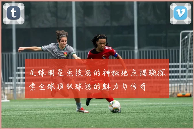 足球明星竞技场的神秘地点揭晓探索全球顶级球场的魅力与传奇