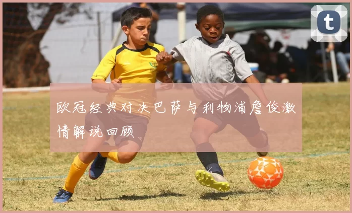 欧冠经典对决巴萨与利物浦詹俊激情解说回顾