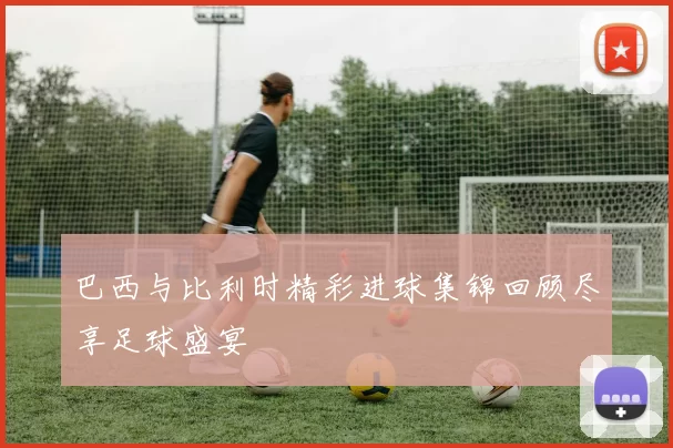 巴西与比利时精彩进球集锦回顾尽享足球盛宴