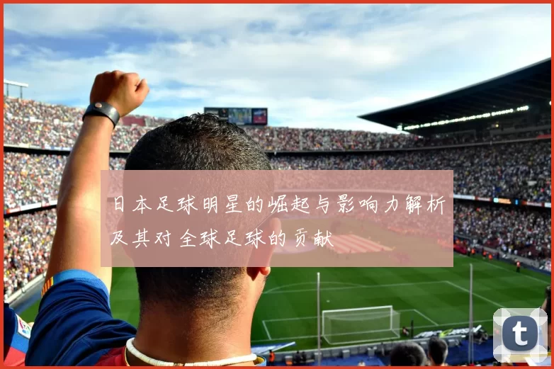 日本足球明星的崛起与影响力解析及其对全球足球的贡献