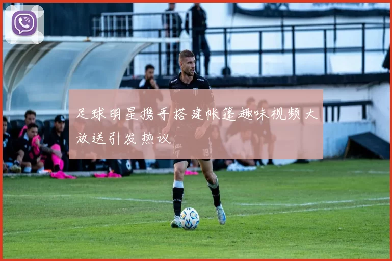 足球明星携手搭建帐篷趣味视频大放送引发热议
