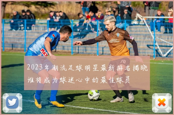 2023年潮流足球明星最新排名揭晓谁将成为球迷心中的最佳球员