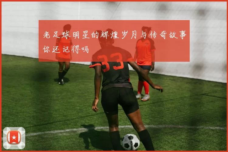 老足球明星的辉煌岁月与传奇故事你还记得吗
