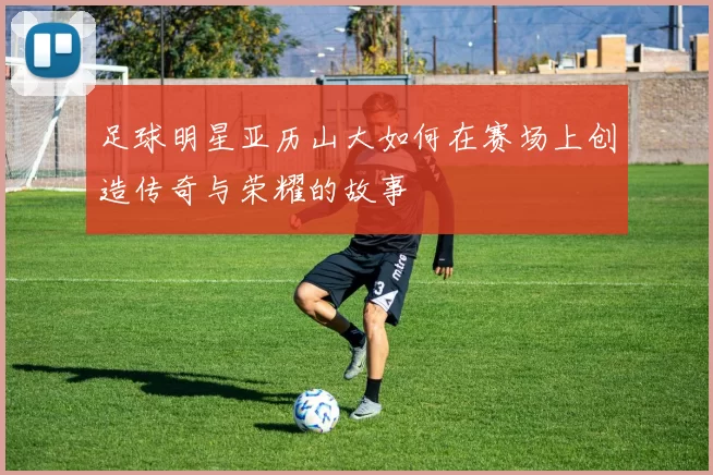 足球明星亚历山大如何在赛场上创造传奇与荣耀的故事