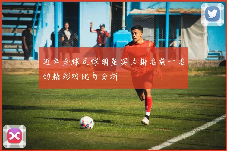 近年全球足球明星实力排名前十名的精彩对比与分析