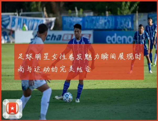 足球明星女性卷发魅力瞬间展现时尚与运动的完美结合