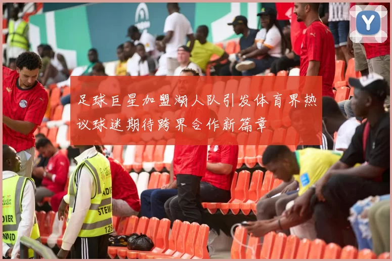 足球巨星加盟湖人队引发体育界热议球迷期待跨界合作新篇章