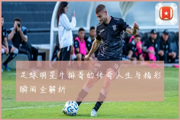 足球明星牛排哥的传奇人生与精彩瞬间全解析
