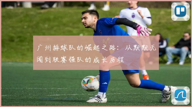 广州排球队的崛起之路：从默默无闻到联赛强队的成长历程