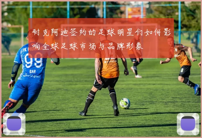 耐克阿迪签约的足球明星们如何影响全球足球市场与品牌形象