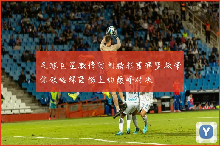 足球巨星激情时刻精彩剪辑竖版带你领略绿茵场上的巅峰对决