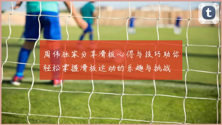 周伟独家分享滑板心得与技巧助你轻松掌握滑板运动的乐趣与挑战