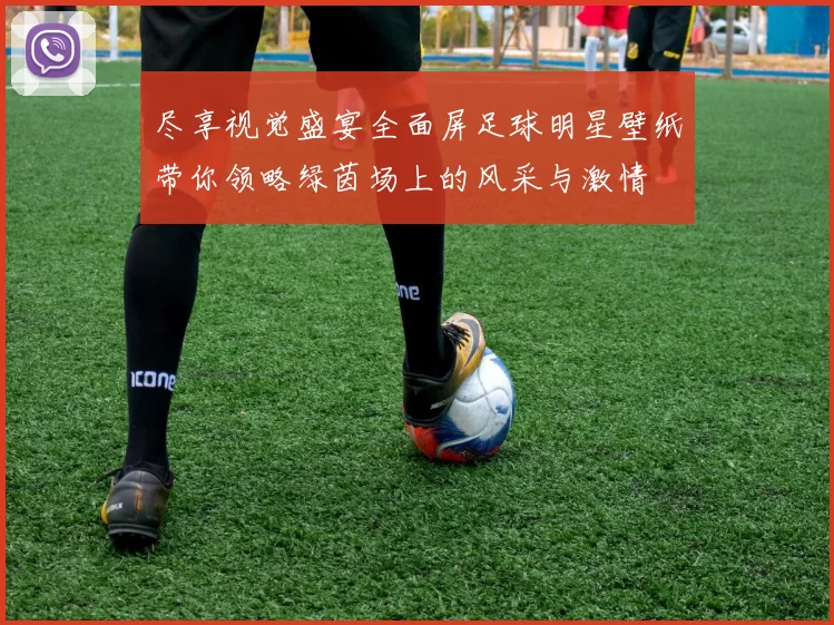 尽享视觉盛宴全面屏足球明星壁纸带你领略绿茵场上的风采与激情