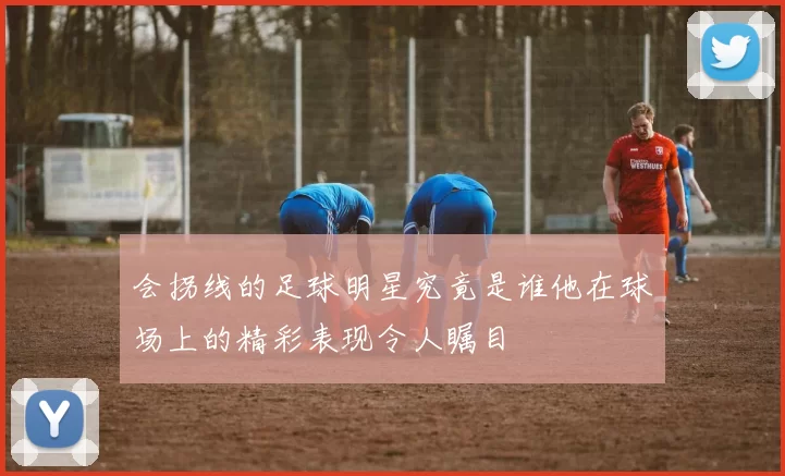 会拐线的足球明星究竟是谁他在球场上的精彩表现令人瞩目
