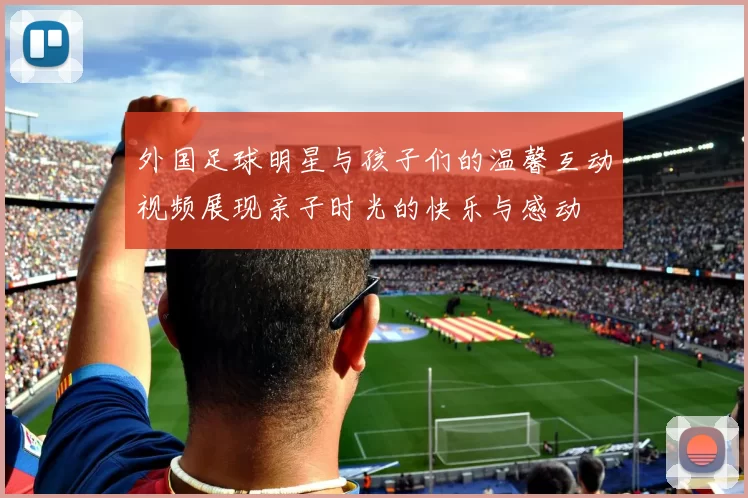 外国足球明星与孩子们的温馨互动视频展现亲子时光的快乐与感动