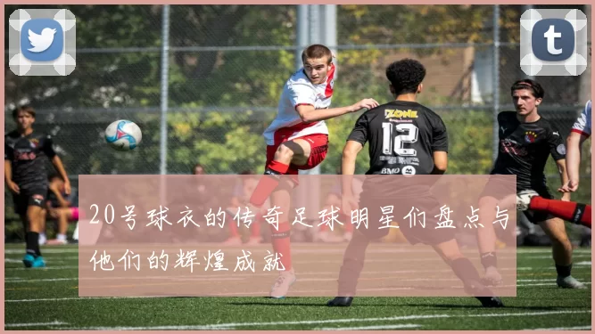 20号球衣的传奇足球明星们盘点与他们的辉煌成就