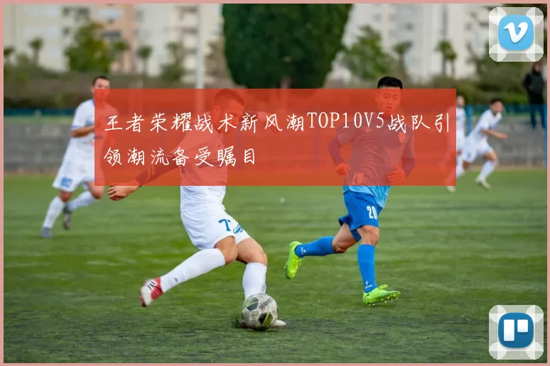王者荣耀战术新风潮TOP10V5战队引领潮流备受瞩目