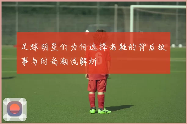 足球明星们为何选择老鞋的背后故事与时尚潮流解析