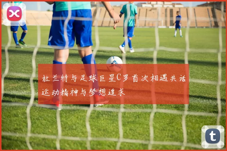 杜兰特与足球巨星C罗首次相遇共话运动精神与梦想追求