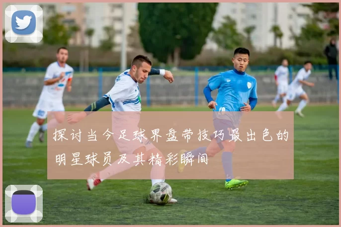 探讨当今足球界盘带技巧最出色的明星球员及其精彩瞬间
