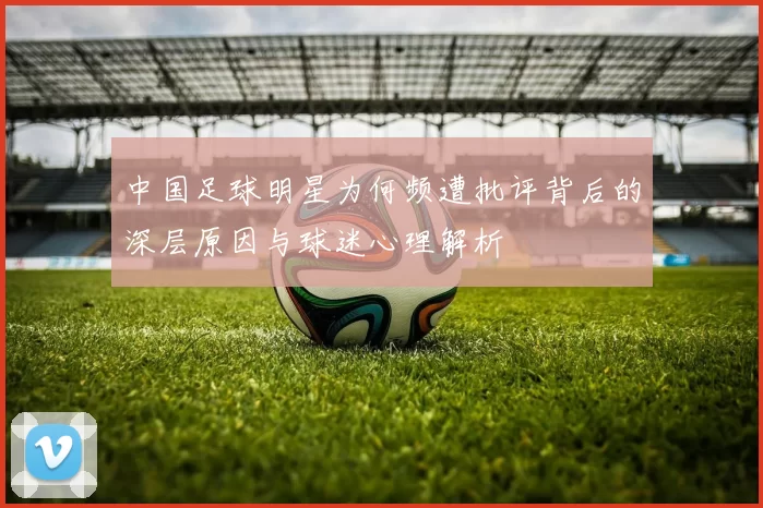 中国足球明星为何频遭批评背后的深层原因与球迷心理解析