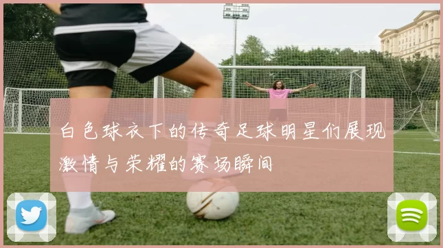 白色球衣下的传奇足球明星们展现激情与荣耀的赛场瞬间