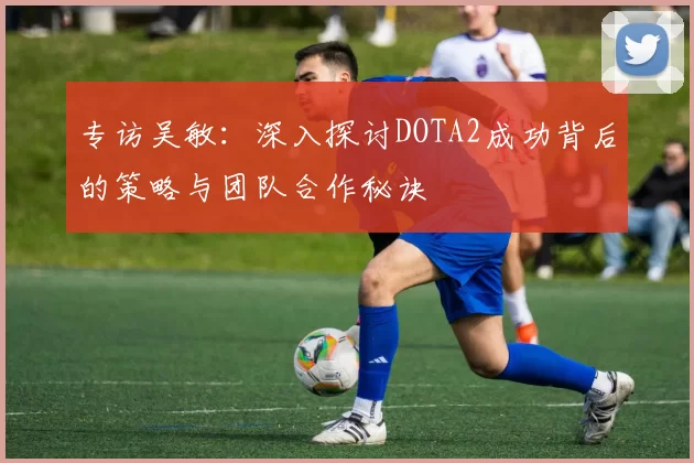 专访吴敏：深入探讨DOTA2成功背后的策略与团队合作秘诀